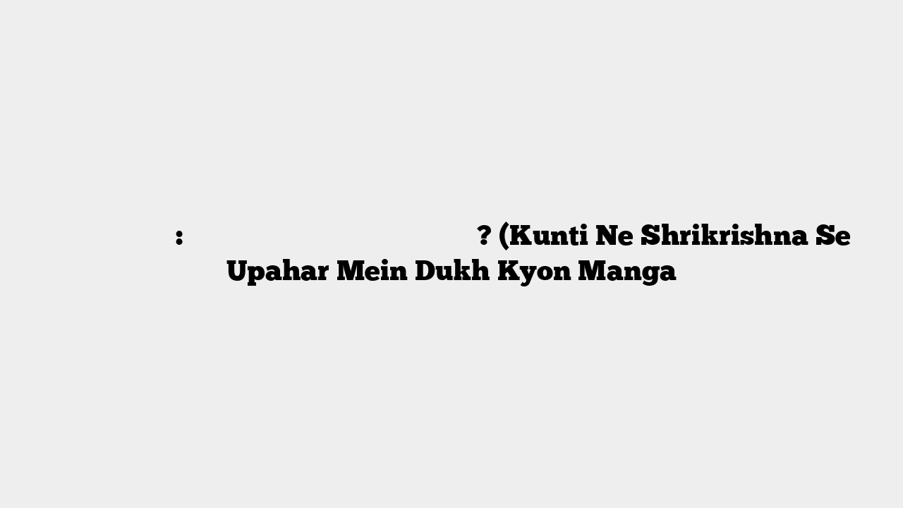 भागवत कथा प्रसंग: कुंती ने श्रीकृष्ण से दुख क्यों माँगा? (Kunti Ne Shrikrishna Se Upahar Mein Dukh Kyon Manga