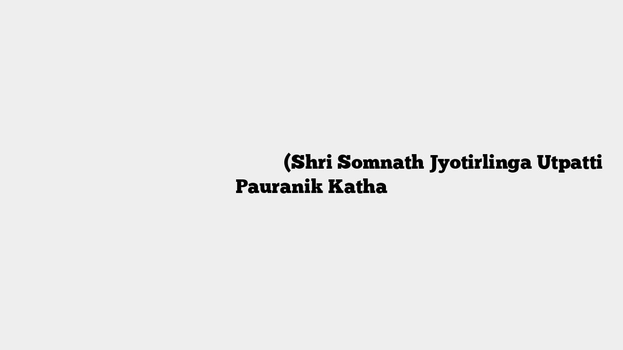 श्री सोमनाथ ज्योतिर्लिंग प्रादुर्भाव पौराणिक कथा (Shri Somnath Jyotirlinga Utpatti Pauranik Katha